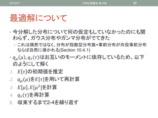 2010/3/7                     PRML読書会 第12回   37




最適解について
• 今分解した分布について何の仮定もしていなかったのにも関
  わらず、ガウス分布やガンマ分布がでてきた
   • これは偶然ではなく、分布が指数型分布族+事前分布が共役事前分布
      ならば自然に導かれる(Section 10.4.1)
•   ,  ()はお互いのモーメントに依存しているため、以下
  のようにして解く
1.   の初期値を推定
2.  ()を,-を用いて再計算
3.   , , 2 -を計算
4.  ()を再計算
5. 収束するまで2-4を繰り返す
 