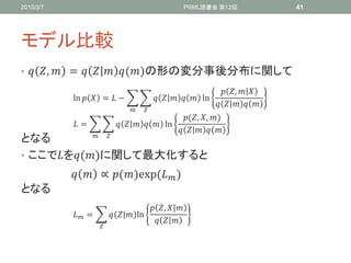 2010/3/7                                                PRML読書会 第12回            41




モデル比較
•  ,  =    ()の形の変分事後分布に関して
                                                                  ,  
           ln   =  −                     ln
                                                                   
                                  
                                               (, , )
            =                 ln
                                                 
             
となる
• ここでを()に関して最大化すると
             ∝ ()exp⁡  )
                            (
となる
                                          ,  
            =        (|)ln⁡
                                             
                    
 