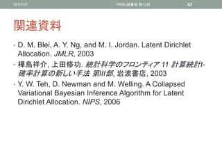 2010/3/7                         PRML読書会 第12回           42




関連資料
• D. M. Blei, A. Y. Ng, and M. I. Jordan. Latent Dirichlet
  Allocation. JMLR, 2003
• 樺島祥介, 上田修功. 統計科学のフロンティア 11 計算統計I-
  確率計算の新しい手法 第III部, 岩波書店, 2003
• Y. W. Teh, D. Newman and M. Welling. A Collapsed
  Variational Bayesian Inference Algorithm for Latent
  Dirichlet Allocation. NIPS, 2006
 