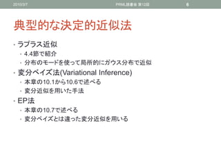 2010/3/7                  PRML読書会 第12回   6




典型的な決定的近似法
• ラプラス近似
  • 4.4節で紹介
  • 分布のモードを使って局所的にガウス分布で近似
• 変分ベイズ法(Variational Inference)
  • 本章の10.1から10.6で述べる
  • 変分近似を用いた手法
• EP法
  • 本章の10.7で述べる
  • 変分ベイズとは違った変分近似を用いる
 