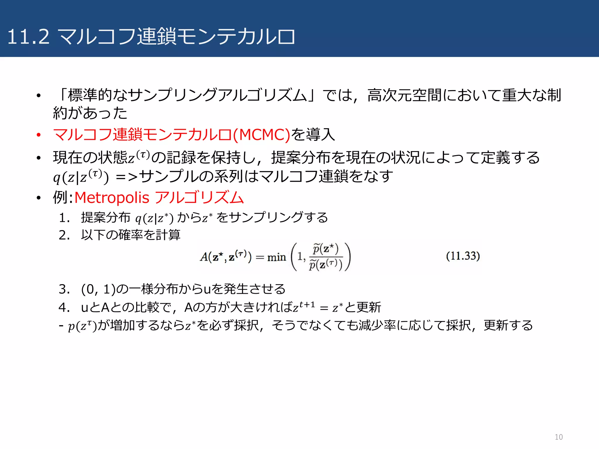 11.2 マルコフ連鎖モンテカルロ
• 「標準的なサンプリングアルゴリズム」では，⾼次元空間において重⼤な制
約があった
• マルコフ連鎖モンテカルロ(MCMC)を導⼊
• 現在の状態𝑧(/)
の記録を保持し，提案分布を現在の状況によって定義する
𝑞(𝑧|𝑧(/)
) =>サンプルの系列はマルコフ連鎖をなす
• 例:Metropolis アルゴリズム
1. 提案分布 𝑞(𝑧|𝑧∗)	から𝑧∗	をサンプリングする
2. 以下の確率を計算
3. (0, 1)の⼀様分布からuを発⽣させる
4. uとAとの⽐較で，Aの⽅が⼤きければ𝑧45, = 𝑧∗と更新
- 𝑝(𝑧/)が増加するなら𝑧∗を必ず採択，そうでなくても減少率に応じて採択，更新する
10
 
