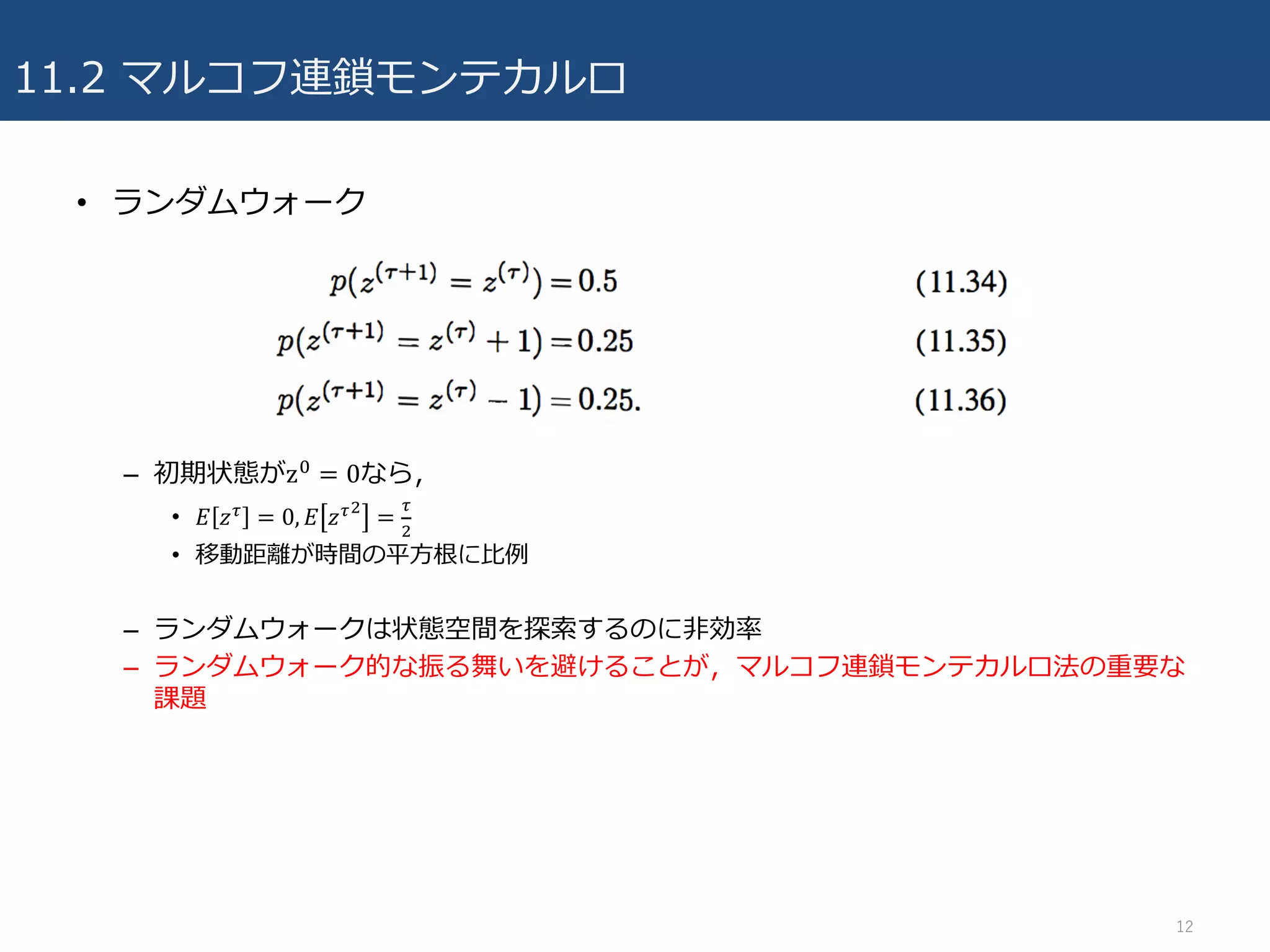 11.2 マルコフ連鎖モンテカルロ
• ランダムウォーク
– 初期状態がz7 = 0なら，
• 𝐸 𝑧/ = 0, 𝐸 𝑧/6
=
/
6
• 移動距離が時間の平⽅根に⽐例
– ランダムウォークは状態空間を探索するのに⾮効率
– ランダムウォーク的な振る舞いを避けることが，マルコフ連鎖モンテカルロ法の重要な
課題
12
 