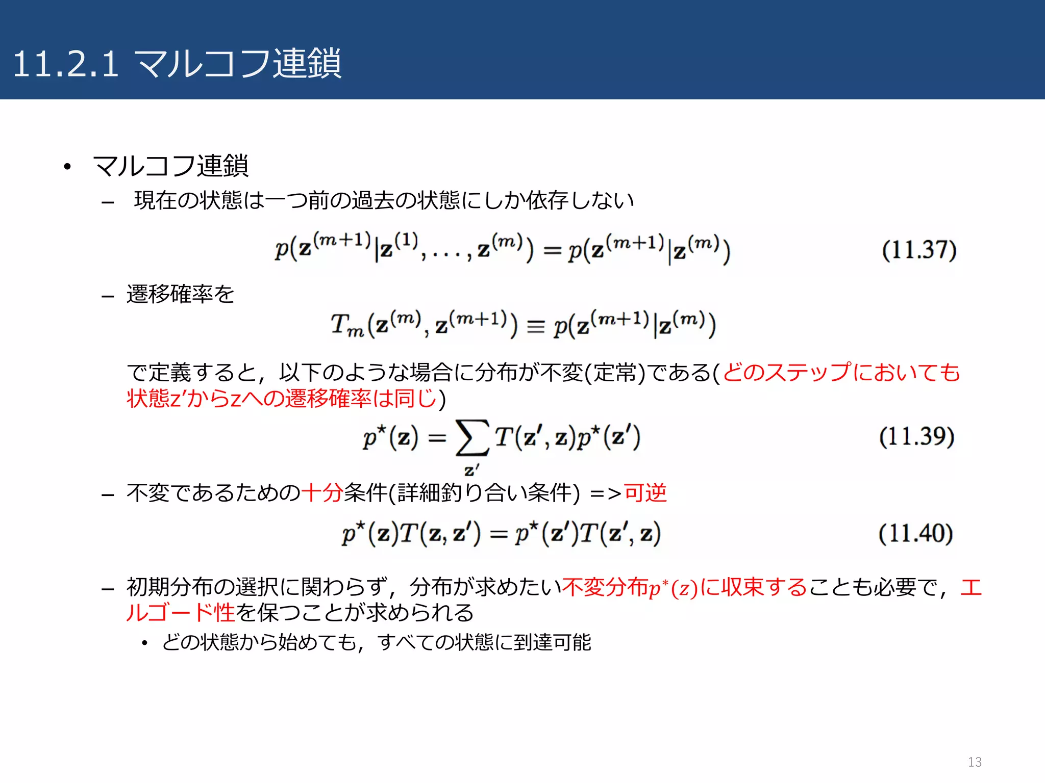 11.2.1 マルコフ連鎖
• マルコフ連鎖
– 現在の状態は⼀つ前の過去の状態にしか依存しない
– 遷移確率を
で定義すると，以下のような場合に分布が不変(定常)である(どのステップにおいても
状態zʼからzへの遷移確率は同じ)
– 不変であるための⼗分条件(詳細釣り合い条件) =>可逆
– 初期分布の選択に関わらず，分布が求めたい不変分布𝑝∗(𝑧)に収束することも必要で，エ
ルゴード性を保つことが求められる
• どの状態から始めても，すべての状態に到達可能
13
 
