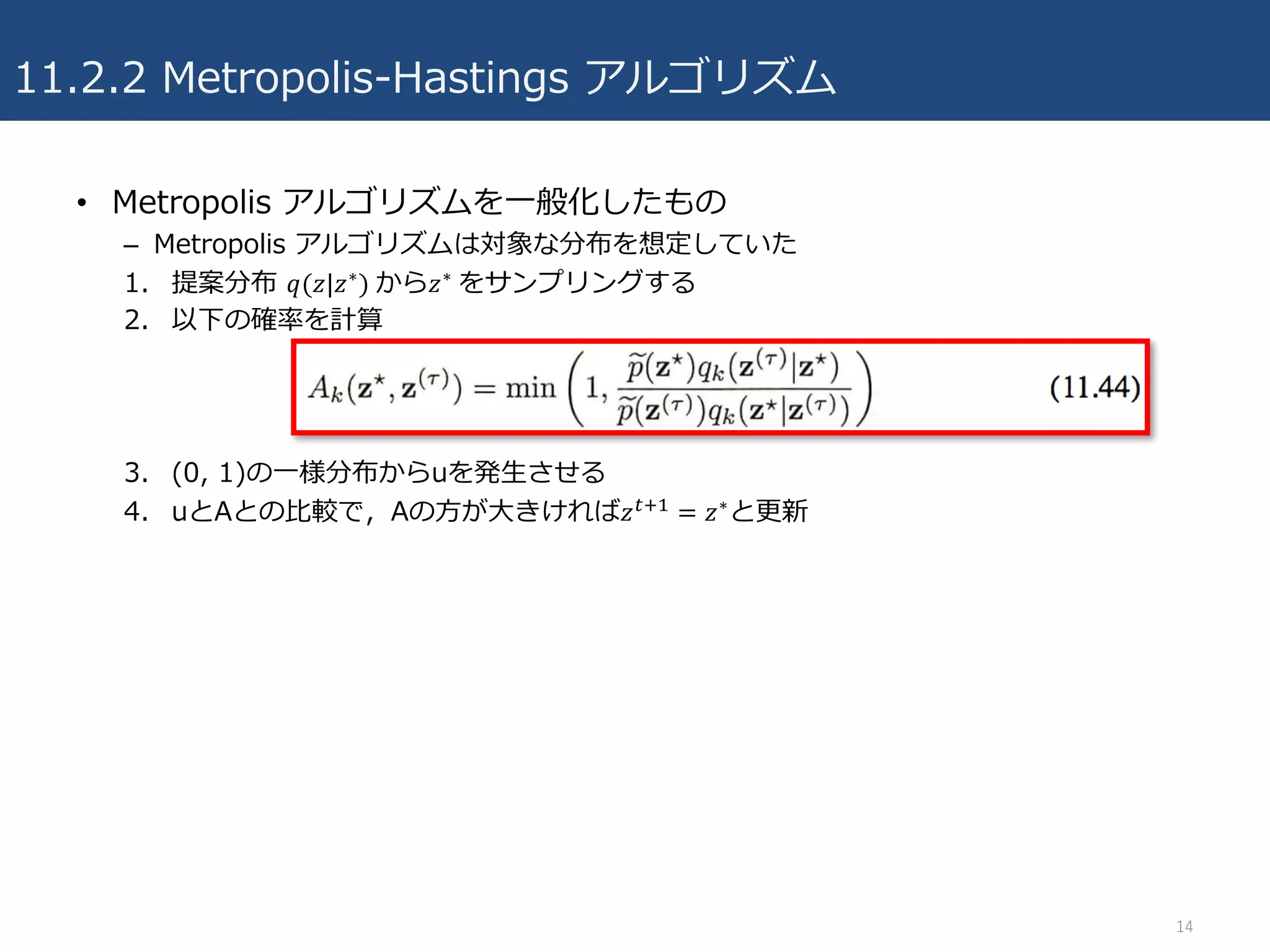 11.2.2 Metropolis-Hastings アルゴリズム
• Metropolis アルゴリズムを⼀般化したもの
– Metropolis アルゴリズムは対象な分布を想定していた
1. 提案分布 𝑞(𝑧|𝑧∗)	から𝑧∗	をサンプリングする
2. 以下の確率を計算
3. (0, 1)の⼀様分布からuを発⽣させる
4. uとAとの⽐較で，Aの⽅が⼤きければ𝑧45, = 𝑧∗と更新
14
 