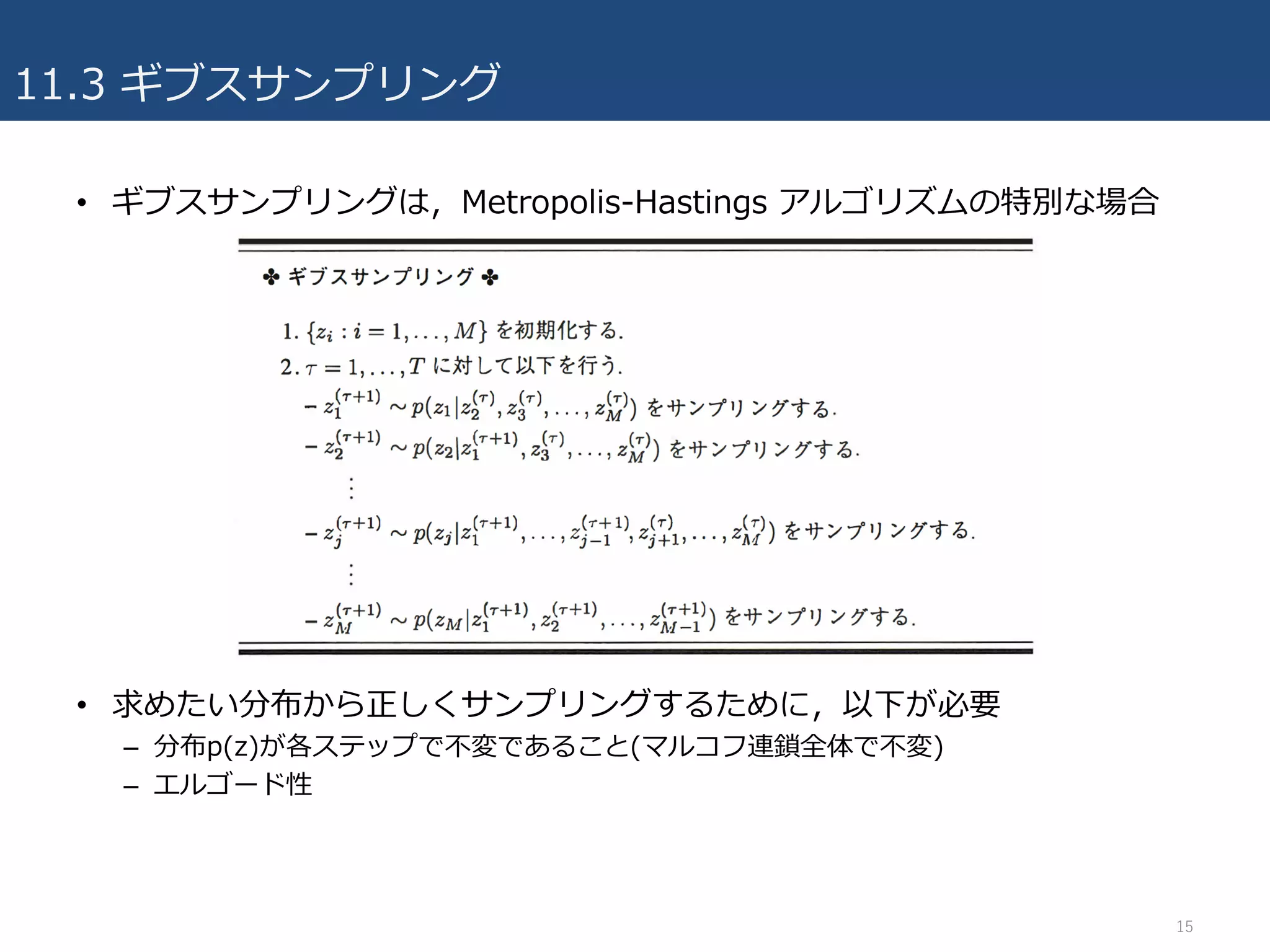 11.3 ギブスサンプリング
• ギブスサンプリングは，Metropolis-Hastings アルゴリズムの特別な場合
• 求めたい分布から正しくサンプリングするために，以下が必要
– 分布p(z)が各ステップで不変であること(マルコフ連鎖全体で不変)
– エルゴード性
15
 