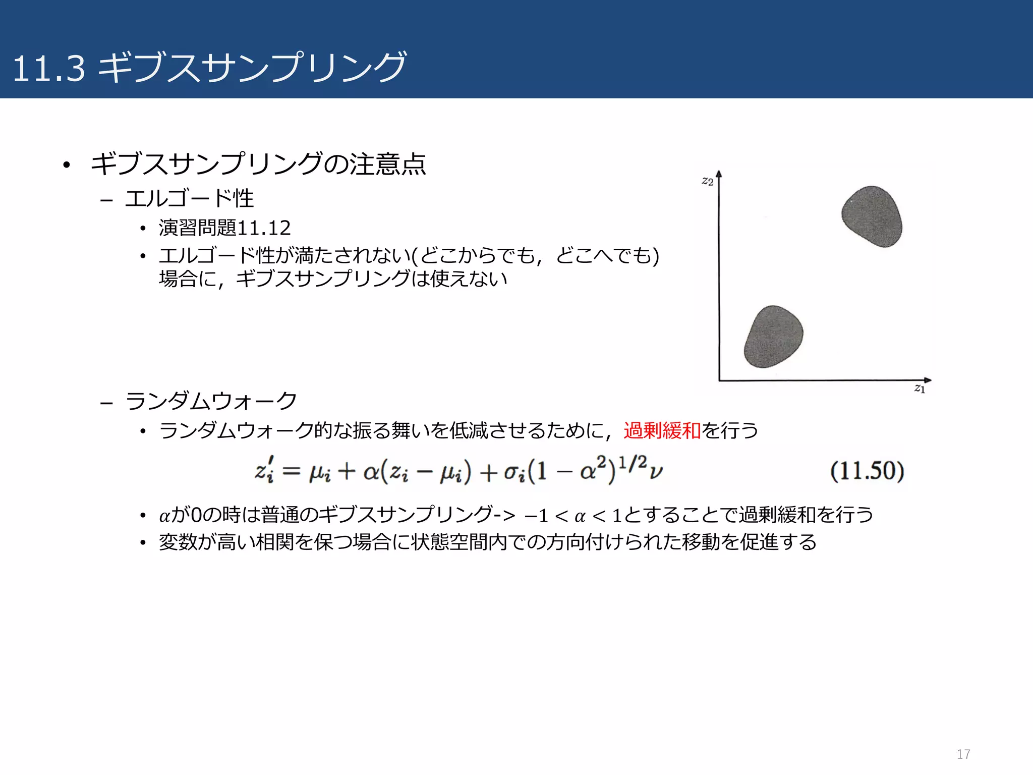 11.3 ギブスサンプリング
• ギブスサンプリングの注意点
– エルゴード性
• 演習問題11.12
• エルゴード性が満たされない(どこからでも，どこへでも)
場合に，ギブスサンプリングは使えない
– ランダムウォーク
• ランダムウォーク的な振る舞いを低減させるために，過剰緩和を⾏う
• 𝛼が0の時は普通のギブスサンプリング-> −1 < 𝛼 < 1とすることで過剰緩和を⾏う
• 変数が⾼い相関を保つ場合に状態空間内での⽅向付けられた移動を促進する
17
 