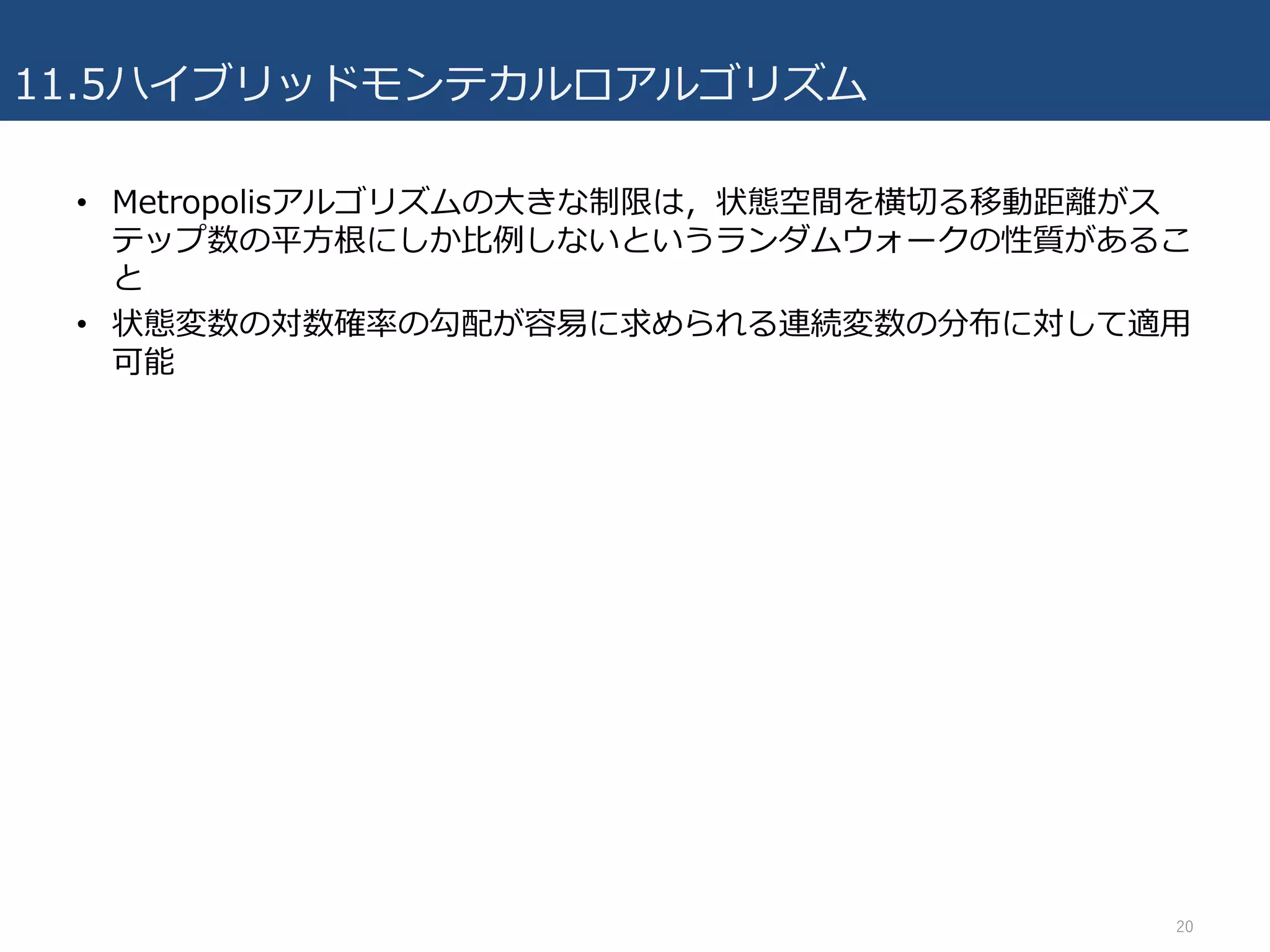 11.5ハイブリッドモンテカルロアルゴリズム
• Metropolisアルゴリズムの⼤きな制限は，状態空間を横切る移動距離がス
テップ数の平⽅根にしか⽐例しないというランダムウォークの性質があるこ
と
• 状態変数の対数確率の勾配が容易に求められる連続変数の分布に対して適⽤
可能
20
 
