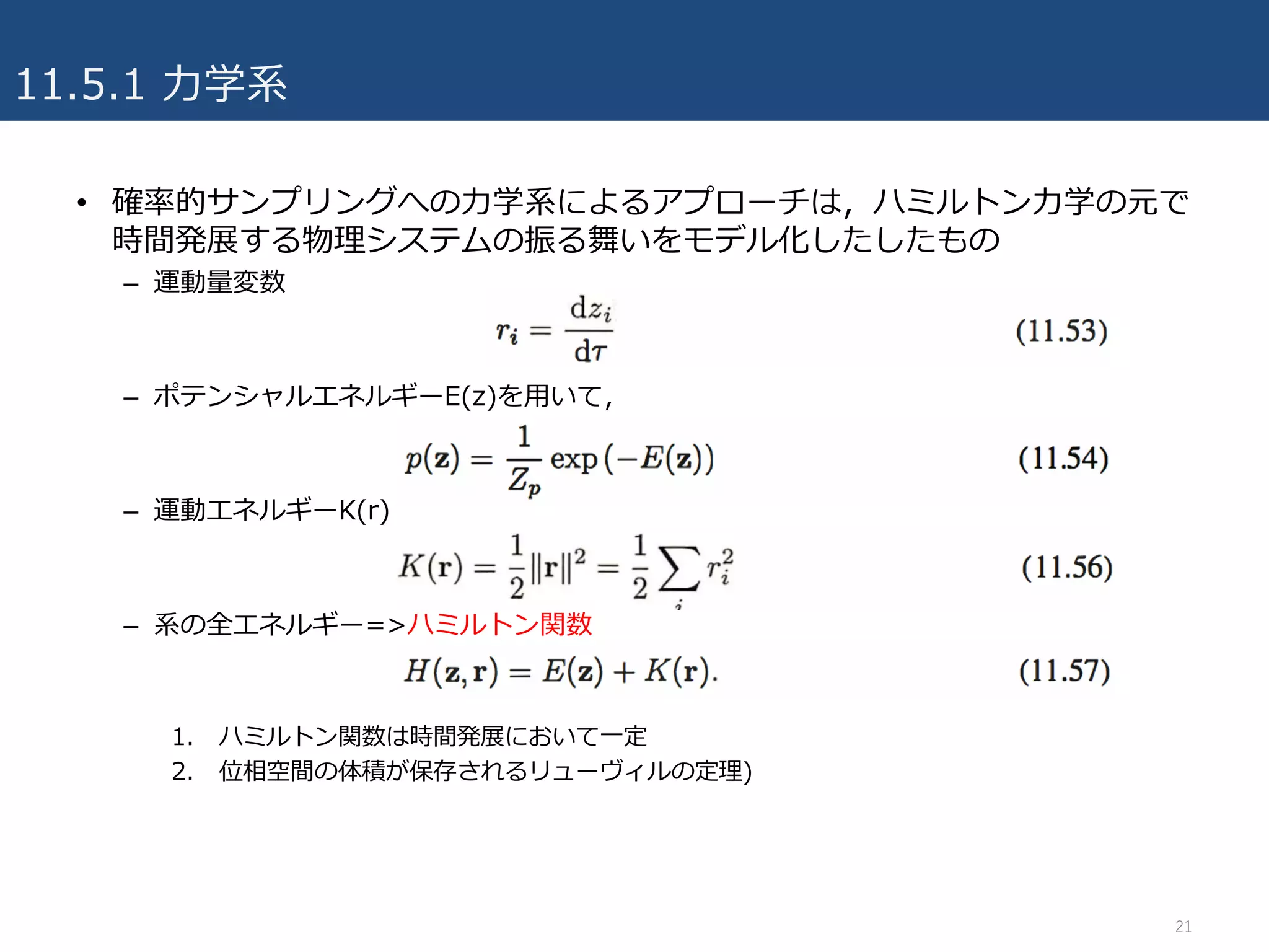 11.5.1 ⼒学系
• 確率的サンプリングへの⼒学系によるアプローチは，ハミルトン⼒学の元で
時間発展する物理システムの振る舞いをモデル化したしたもの
– 運動量変数
– ポテンシャルエネルギーE(z)を⽤いて，
– 運動エネルギーK(r)
– 系の全エネルギー=>ハミルトン関数
1. ハミルトン関数は時間発展において⼀定
2. 位相空間の体積が保存されるリューヴィルの定理)
21
 