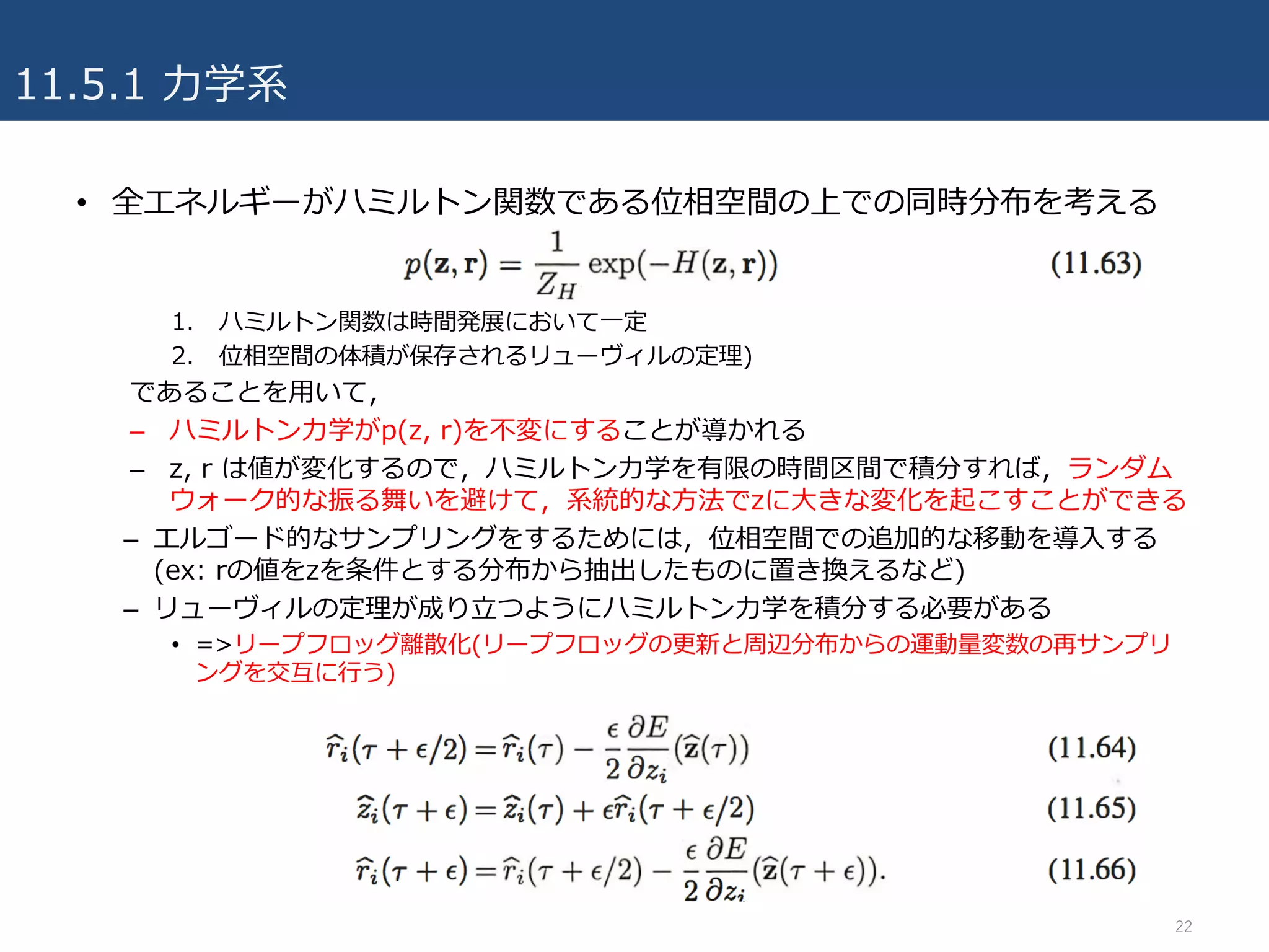 11.5.1 ⼒学系
• 全エネルギーがハミルトン関数である位相空間の上での同時分布を考える
1. ハミルトン関数は時間発展において⼀定
2. 位相空間の体積が保存されるリューヴィルの定理)
であることを⽤いて，
– ハミルトン⼒学がp(z, r)を不変にすることが導かれる
– z, r は値が変化するので，ハミルトン⼒学を有限の時間区間で積分すれば，ランダム
ウォーク的な振る舞いを避けて，系統的な⽅法でzに⼤きな変化を起こすことができる
– エルゴード的なサンプリングをするためには，位相空間での追加的な移動を導⼊する
(ex: rの値をzを条件とする分布から抽出したものに置き換えるなど)
– リューヴィルの定理が成り⽴つようにハミルトン⼒学を積分する必要がある
• =>リープフロッグ離散化(リープフロッグの更新と周辺分布からの運動量変数の再サンプリ
ングを交互に⾏う)
22
 