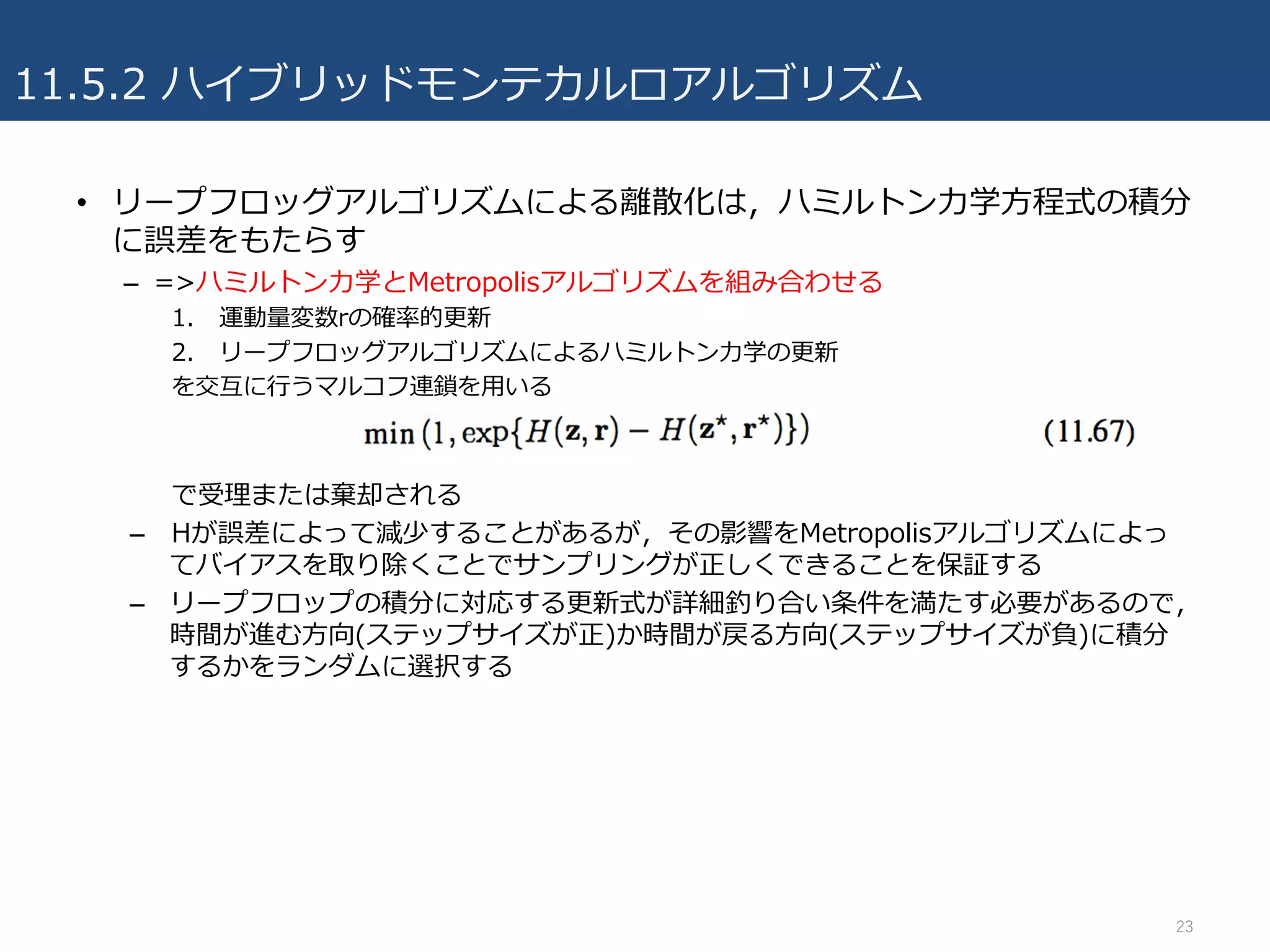 11.5.2 ハイブリッドモンテカルロアルゴリズム
• リープフロッグアルゴリズムによる離散化は，ハミルトン⼒学⽅程式の積分
に誤差をもたらす
– =>ハミルトン⼒学とMetropolisアルゴリズムを組み合わせる
1. 運動量変数rの確率的更新
2. リープフロッグアルゴリズムによるハミルトン⼒学の更新
を交互に⾏うマルコフ連鎖を⽤いる
で受理または棄却される
– Hが誤差によって減少することがあるが，その影響をMetropolisアルゴリズムによっ
てバイアスを取り除くことでサンプリングが正しくできることを保証する
– リープフロップの積分に対応する更新式が詳細釣り合い条件を満たす必要があるので，
時間が進む⽅向(ステップサイズが正)か時間が戻る⽅向(ステップサイズが負)に積分
するかをランダムに選択する
23
 