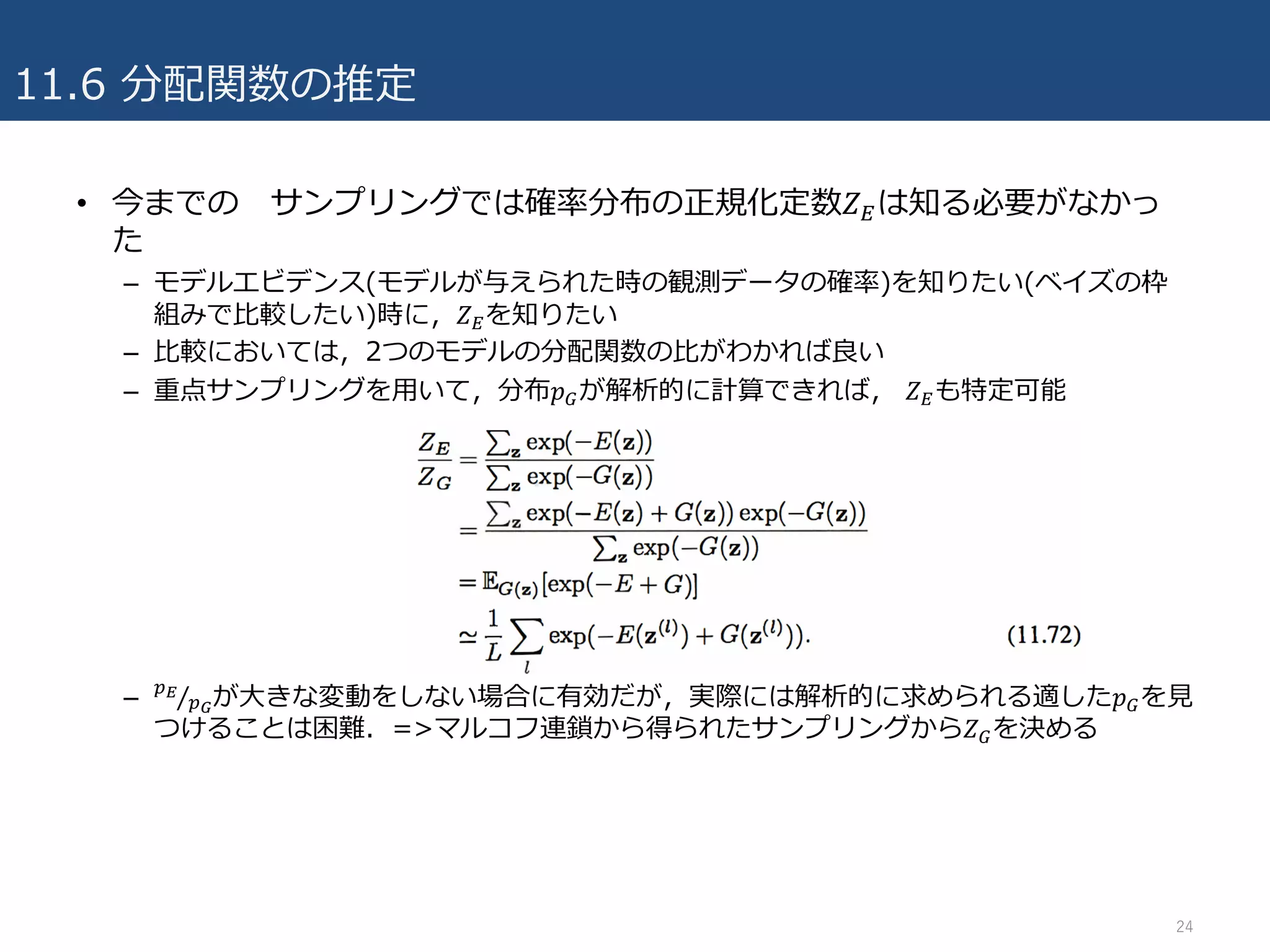 11.6 分配関数の推定
• 今までの サンプリングでは確率分布の正規化定数𝑍Hは知る必要がなかっ
た
– モデルエビデンス(モデルが与えられた時の観測データの確率)を知りたい(ベイズの枠
組みで⽐較したい)時に，𝑍Hを知りたい
– ⽐較においては，2つのモデルの分配関数の⽐がわかれば良い
– 重点サンプリングを⽤いて，分布𝑝Iが解析的に計算できれば， 𝑍Hも特定可能
– JK
JL⁄ が⼤きな変動をしない場合に有効だが，実際には解析的に求められる適した𝑝Iを⾒
つけることは困難．=>マルコフ連鎖から得られたサンプリングから𝑍Iを決める
24
 