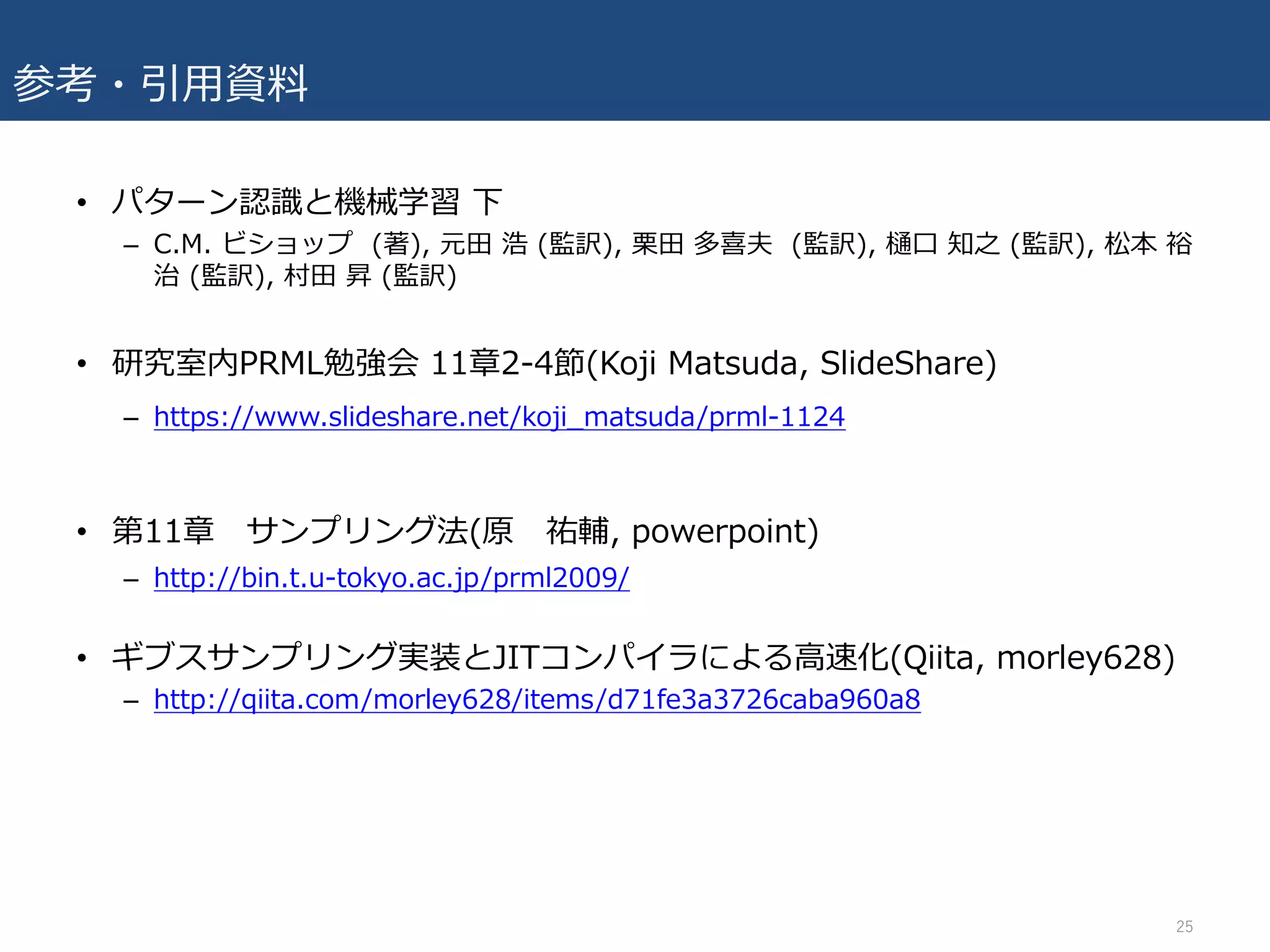 参考・引⽤資料
• パターン認識と機械学習 下
– C.M. ビショップ (著), 元⽥ 浩 (監訳), 栗⽥ 多喜夫 (監訳), 樋⼝ 知之 (監訳), 松本 裕
治 (監訳), 村⽥ 昇 (監訳)
• 研究室内PRML勉強会 11章2-4節(Koji Matsuda, SlideShare)
– https://www.slideshare.net/koji_matsuda/prml-1124
• 第11章 サンプリング法(原 祐輔, powerpoint)
– http://bin.t.u-tokyo.ac.jp/prml2009/
• ギブスサンプリング実装とJITコンパイラによる⾼速化(Qiita, morley628)
– http://qiita.com/morley628/items/d71fe3a3726caba960a8
25
 