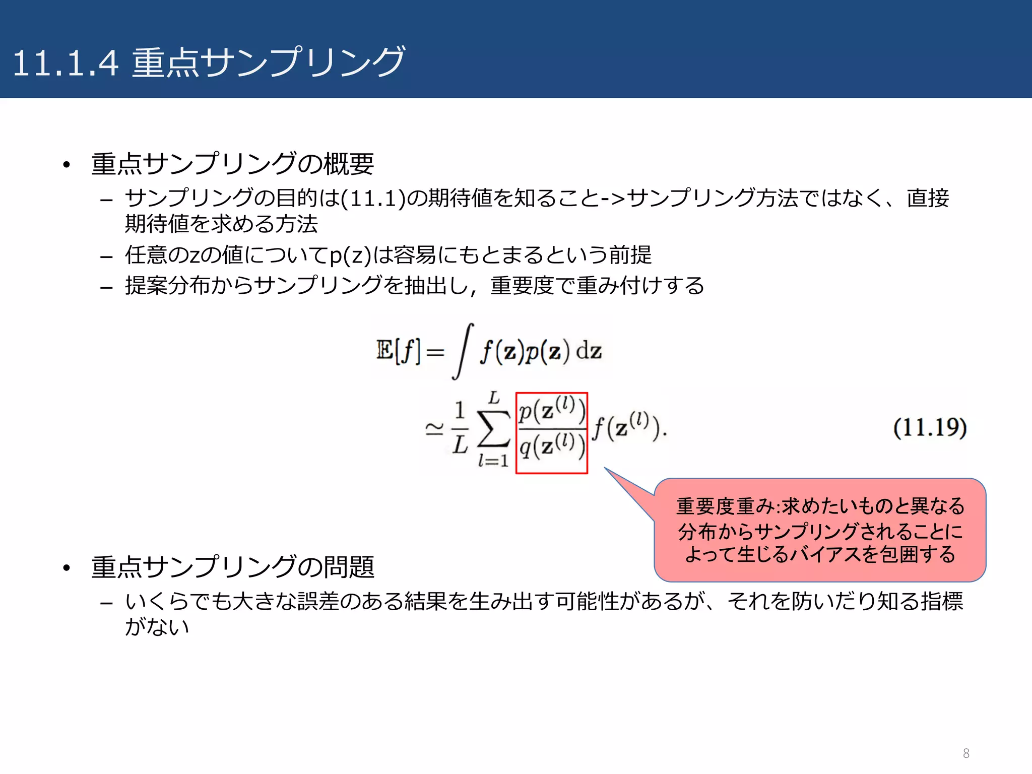 11.1.4 重点サンプリング
• 重点サンプリングの概要
– サンプリングの⽬的は(11.1)の期待値を知ること->サンプリング⽅法ではなく、直接
期待値を求める⽅法
– 任意のzの値についてp(z)は容易にもとまるという前提
– 提案分布からサンプリングを抽出し，重要度で重み付けする
• 重点サンプリングの問題
– いくらでも⼤きな誤差のある結果を⽣み出す可能性があるが、それを防いだり知る指標
がない
8
重要度重み:求めたいものと異なる
分布からサンプリングされることに
よって生じるバイアスを包囲する
 