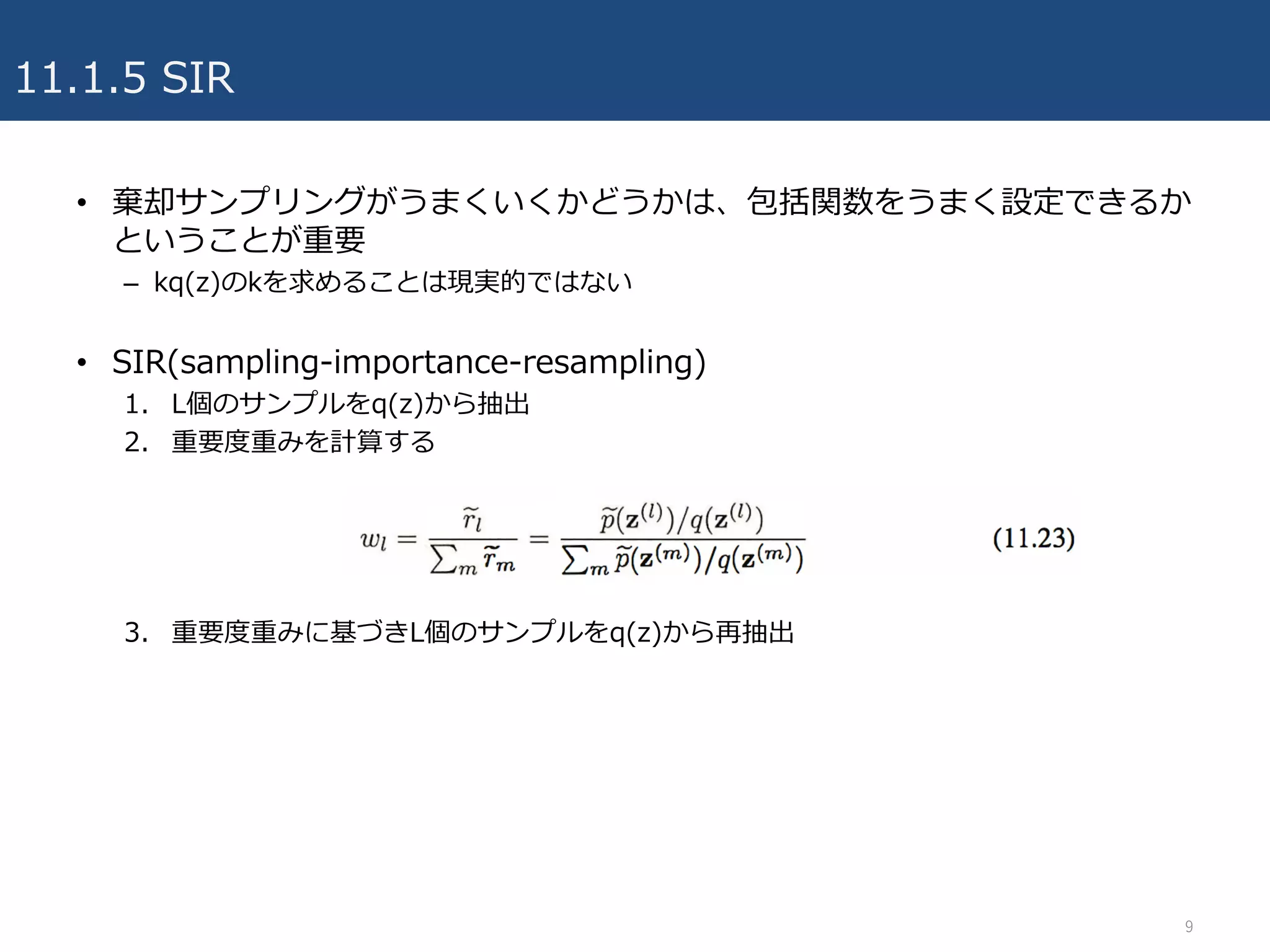 11.1.5 SIR
• 棄却サンプリングがうまくいくかどうかは、包括関数をうまく設定できるか
ということが重要
– kq(z)のkを求めることは現実的ではない
• SIR(sampling-importance-resampling)
1. L個のサンプルをq(z)から抽出
2. 重要度重みを計算する
3. 重要度重みに基づきL個のサンプルをq(z)から再抽出
9
 