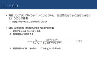 11.1.5 SIR
• 棄却サンプリングがうまくいくかどうかは、包括関数をうまく設定できるか
ということが重要
– kq(z)のkを求めることは現実的ではない
• SIR(sampling-importance-resampling)
1. ...