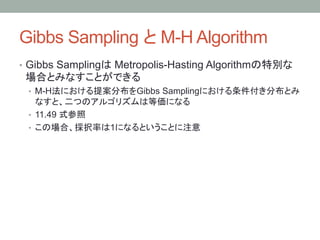 Gibbs Sampling と M-H Algorithm 	
•  Gibbs Samplingは Metropolis-Hasting Algorithmの特別な
 場合とみなすことができる
 •  M-H法における提案分布をGibbs Samplingにおける条件付き分布とみ
    なすと、二つのアルゴリズムは等価になる
 •  11.49 式参照
 •  この場合、採択率は1になるということに注意
 
