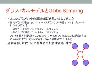 グラフィカルモデルとGibbs Sampling	
•  マルコフブランケットの議論(8章)を思い出してみよう
   •  無向グラフの場合、p(z)はマルコフブランケットの塗りつぶされたノード
      にのみ依存する
  •  近傍ノードを固定して、中央のノードをサンプル
  •  別のノードを選択して、中央のノードをサンプル
 •  という手続きを繰り返すことによって、全体がいい感じになるようなzを求
  めることができそう(ICMアルゴリズムとの関連性 -> 8.3.3)
•  過剰緩和、対数凹とか関数形のお話は省略します
 