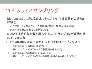 11.4 スライスサンプリング	
•  Metropolisアルゴリズムはステップサイズ(提案分布の分散)
に敏感
 •  小さすぎ : ランダムウォーク的に振る舞い、相関が消えにくい
 •  大きすぎ : 棄却されることが多くなる
•  u という補助的な変数を導入することでサンプリング範囲を適
 応的に決める
1.  zの初期値を適当に定めたら,以下の2ステップを交互に
 1.     Sample u ~ Uniform(0,p(z))
       •  縦にサンプリング(スライスする場所(高さ)を決める)
 2.     Sample z ~ Uniform({ z : p(z) < u })
       •  横にサンプリング (スライスされた平面(領域)から一様にサンプル)
 