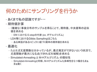 何のためにサンプリングを行うか	
•  あくまで私の認識ですが・・・
•  期待値計算
   •  （複雑な）事後分布のサンプルを得ることで、期待値、中央値等の近似
      値を求める
  •  EM における E-stepの代替 (ex. IPアルゴリズム)
 •  LDA等におけるGibbs Samplingはこちら
  •  ある単語があるトピックに紐づく確率の期待値を求める

•  最適化
   •  たとえば尤度関数は分かっているが、最尤推定ができないという状況で、
      尤度関数が最大になる点(できれば大域解)を求める
   •  Simulated-Annealing と M-Hアルゴリズム の類似性
  •  Simulated-Annealingと同様、M-Hアルゴリズムも多峰性をもつ場合もまぁ
   まぁ動く
 
