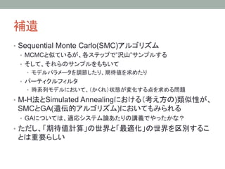 補遺	
•  Sequential Monte Carlo(SMC)アルゴリズム
   •  MCMCと似ているが、各ステップで”沢山”サンプルする
   •  そして、それらのサンプルをもちいて
   •  モデルパラメータを調節したり、期待値を求めたり
 •  パーティクルフィルタ
   •  時系列モデルにおいて、（かくれ）状態が変化する点を求める問題

•  M-H法とSimulated Annealingにおける（考え方の)類似性が、
 SMCとGA(遺伝的アルゴリズム)においてもみられる
 •  GAについては、適応システム論あたりの講義でやったかな？
•  ただし、「期待値計算」の世界と「最適化」の世界を区別するこ
 とは重要らしい	
 