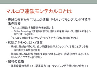 マルコフ連鎖モンテカルロとは	
•  複雑な分布から「マルコフ連鎖」をもちいてサンプリングする手
 法の総称
 •  「マルコフ連鎖」する提案分布を用いる
   •  Gibbs Samplingは素直な解釈では提案分布を用いないが、提案分布をもつ
    形にも書ける(後述)
 •  「マルコフ連鎖」する：サンプリングを行うごとに状態がかわる
•  状態がかわる：という性質
   •  単純に棄却を行うより、広い範囲を効率よくサンプルすることができる
   •  特に高次元の問題で重要
 •  状態に良し悪しの尺度(尤度等)をつけることで、最適化の手法としても
  用いることができる(おまけ)
•  記号の概略
   •  確率変数の状態 : z , 提案分布 : q , サンプリングを行いたい分布 : p
 