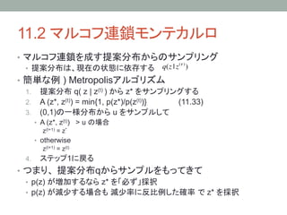11.2 マルコフ連鎖モンテカルロ	
•  マルコフ連鎖を成す提案分布からのサンプリング
                              (! )
   •  提案分布は、現在の状態に依存する q(z | z )
•  簡単な例 ) Metropolisアルゴリズム
   1.  提案分布 q( z | z(t) ) から z* をサンプリングする
   2.  A (z*, z(t)) = min{1, p(z*)/p(z(t))}      (11.33)
   3.  (0,1)の一様分布から u をサンプルして
        •  A (z*, z(t)) > u の場合
            z(t+1) = z*
        •  otherwise
            z(t+1) = z(t)
  4.     ステップ1に戻る
•  つまり、 提案分布qからサンプルをもってきて
   •  p(z) が増加するなら z* を「必ず」採択
   •  p(z) が減少する場合も 減少率に反比例した確率 で z* を採択
 