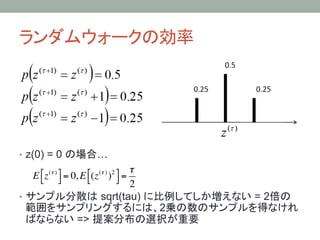 ランダムウォークの効率	




•  z(0) = 0 の場合…
                                        !
    E ! z (! ) # = 0, E !(z (! ) )2 # =
      " $               "           $
                                        2
•  サンプル分散は sqrt(tau) に比例してしか増えない = 2倍の
   範囲をサンプリングするには、2乗の数のサンプルを得なけれ
   ばならない => 提案分布の選択が重要
 