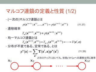 マルコフ連鎖の定義と性質 (1/2)	
•  (一次の)マルコフ連鎖とは
                                 (11.37)	
•  遷移確率


•  均一マルコフ連鎖とは


•  分布が不変である、定常である、とは
                                 (11.39)	

             どのステップにおいても、状態z’からzへの遷移は同じ確率	
 