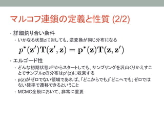 マルコフ連鎖の定義と性質 (2/2)	
•  詳細釣り合い条件
   •  いかなる状態zに対しても、逆変換が同じ分布になる




•  エルゴード性
   •  どんな初期状態z(0)からスタートしても、サンプリングを沢山くりかえすこ
      とでサンプルzの分布はp*(z)に収束する
   •  p(z)がゼロでない領域であれば、「どこからでも」「どこへでも」ゼロでは
      ない確率で遷移できるということ
   •  MCMC全般において、非常に重要
 