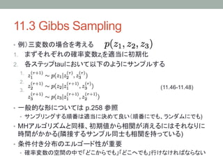 11.3 Gibbs Sampling	
•  例）三変数の場合を考える
1.  まずそれぞれの確率変数ziを適当に初期化
2.  各ステップtauにおいて以下のようにサンプルする
 1. 
 2. 
 3.                            (11.46-11.48)	


•  一般的な形については p.258 参照
   •  サンプリングする順番は適当に決めて良い（順番にでも、ランダムにでも)
•  MHアルゴリズムと同様、初期値から相関が消えるにはそれなりに
   時間がかかる(隣接するサンプル同士も相関を持っている)
•  条件付き分布のエルゴード性が重要
 •  確率変数の空間の中で「どこからでも」「どこへでも」行けなければならない
 