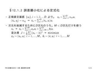 §12.1.2 誤差最小化による定式化
                                                 ∑D
- 正規直交基底 {ui }, i = 1, 2, ... D より， xn =           i=1 αni ui
                          ∑D
   (xn , uj ) = αnj → xn = i=1(xn , ui )ui
- 次元を削減するためにD次元のうち，M < D次元だけを使う
                   ∑M              ∑D
   xn → xn = i=1 zni ui + i=M+1 bi ui
           ˜
                      ∑
   歪み度 J = N        1
                        ||xn − x ||2 → minimize
                                  ¯
   zni = (xn , ui ) i = 1, ... , M, bi = (¯ , ui ) i = 1, ... , M
                                          x




PRMl読書会@KMC-12章:連続潜在変数                                              6/21
 