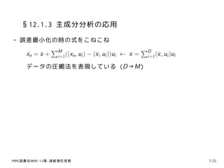 §12.1.3 主成分分析の応用
- 誤差最小化の時の式をこねこね
           ∑M                                  ∑D
   xn = x + i=1((xn , ui ) − (¯ , ui ))ui ← x = i=1(¯ , ui )ui
   ˜    ¯                     x             ¯       x
     データの圧縮法を表現している (D→M)




PRMl読書会@KMC-12章:連続潜在変数                                           7/21
 