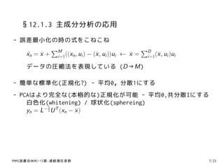 §12.1.3 主成分分析の応用
- 誤差最小化の時の式をこねこね
           ∑M                                  ∑D
   xn = x + i=1((xn , ui ) − (¯ , ui ))ui ← x = i=1(¯ , ui )ui
   ˜    ¯                     x             ¯       x
     データの圧縮法を表現している (D→M)

- 簡単な標準化(正規化?) - 平均0，分散1にする
- PCAはより完全な(本格的な)正規化が可能 - 平均0,共分散Iにする
    白色化(whitening) / 球状化(sphereing)
           1
          −2 T
    yn = L U (xn − x )
                   ¯




PRMl読書会@KMC-12章:連続潜在変数                                           7/21
 