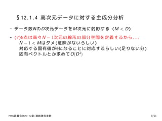 §12.1.4 高次元データに対する主成分分析
- データ数NのD次元データをM次元に射影する (M < D)
- (?)N点は高々N − 1次元の線形の部分空間を定義するから...
    N − 1 < Mはダメ(意味がないらしい)
    対応する固有値が0になることに対応するらしい(足りない分)
    固有ベクトルとか求めてO(D 3)




PRMl読書会@KMC-12章:連続潜在変数                8/21
 