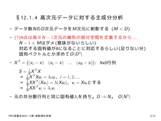 §12.1.4 高次元データに対する主成分分析
- データ数NのD次元データをM次元に射影する (M < D)
- (?)N点は高々N − 1次元の線形の部分空間を定義するから...
     N − 1 < Mはダメ(意味がないらしい)
     対応する固有値が0になることに対応するらしい(足りない分)
     固有ベクトルとか求めてO(D 3)
        (                              )
- X = (x1 − x ) (x2 − x ) ... (xN − x ) : NxD行列
    T         ¯       ¯             ¯
          1
     S = NXTX
        1
     → N X T Xui = λi ui , i = 1, 2, ...
        1
     → N XX T (Xui ) = λ(Xui ), vi = Xui とする
        1
     → N XX T vi = λi vi
- 元の共分散行列と同じ固有値λi を持ち，D → N， O(N 3)



PRMl読書会@KMC-12章:連続潜在変数                            8/21
 