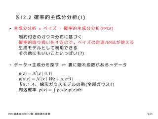 §12.2 確率的主成分分析(1)
- 主成分分析 x ベイズ = 確率的主成分分析(PPCA)
     制約付きのガウス分布に基づく
     確率的取り扱いをするので，ベイズの定理/EM法が使える
     生成モデルとして利用できる
     その他にもいいこといっぱい(?)

- データ→主成分を探す ⇀ 裏に隠れ変数がある→データ
             ↽
     p(z) = N (z | 0, I )
     p(x|z) = N (x | Wz + µ, σ 2I )
     §8.1.4: 線形ガウスモデルの例(全部ガウス!)
                          ∫
     周辺確率 p(x) = p(x|z)p(z)dz




PRMl読書会@KMC-12章:連続潜在変数                9/21
 