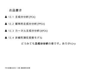 お品書き
♣ 12.1 主成分分析(PCA)

♣ 12.2 確率的主成分分析(PPCA)

♣ 12.3 カーネル主成分分析(kPCA)

♣ 12.4 非線形潜在変数モデル

              どうみても主成分分析の章です，ありがt(ry




PRMl読書会@KMC-12章:連続潜在変数
 