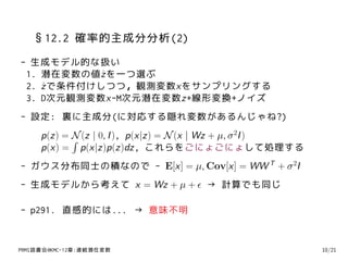 §12.2 確率的主成分分析(2)
- 生成モデル的な扱い
 1. 潜在変数の値ˆ を一つ選ぶ
           z
 2. z で条件付けしつつ，観測変数xをサンプリングする
    ˆ
 3. D次元観測変数x-M次元潜在変数z+線形変換+ノイズ
- 設定: 裏に主成分(に対応する隠れ変数があるんじゃね?)
     p(z) = N (z | 0, I ), p(x|z) = N (x | Wz + µ, σ 2I )
            ∫
     p(x) = p(x|z)p(z)dz, これらをごにょごにょして処理する
- ガウス分布同士の積なので - E[x] = µ, Cov[x] = WW T + σ 2I
- 生成モデルから考えて x = Wz + µ + ϵ → 計算でも同じ

- p291. 直感的には... → 意味不明


PRMl読書会@KMC-12章:連続潜在変数                                      10/21
 