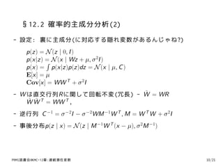 §12.2 確率的主成分分析(2)
- 設定: 裏に主成分(に対応する隠れ変数があるんじゃね?)
     p(z) = N (z | 0, I )
     p(x|z) = N (x | Wz + µ, σ 2I )
            ∫
     p(x) = p(x|z)p(z)dz = N (x | µ, C )
     E[x] = µ
     Cov[x] = WW T + σ 2I
                         ˜
- W は直交行列Rに関して回転不変(冗長) - W = WR
    ˜ ˜
    W W T = WW T ,
- 逆行列 C −1 = σ −2I − σ −2WM −1W T , M = W T W + σ 2I
- 事後分布p(z | x) = N (z | M −1W T (x − µ), σ 2M −1)




PRMl読書会@KMC-12章:連続潜在変数                                 10/21
 