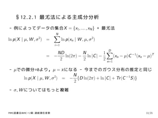 §12.2.1 最尤法による主成分分析
- 例によってデータの集合X = {x1, ... , xN } + 最尤法
                         ∑
                         N
ln p(X | µ, W , σ 2) =         ln p(xn | W , µ, σ 2)
                         i=1

                                              1∑
                                                       D
                        ND         N
                    = −    ln(2π) − ln |C | −       (xn − µ)C −1(xn − µ)T
                         2         2          2 n=1

- µでの微分=0より，µ = x になる - 今までのガウス分布の推定と同じ
                          ¯
                             N
     ln p(X | µ, W , σ 2) = − {D ln(2π) + ln |C | + Tr (C −1S)}
                             2
- σ, W についてはもっと複雑



PRMl読書会@KMC-12章:連続潜在変数                                               11/21
 