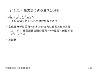 §12.2.1 最尤法による主成分分析
            1
                 ∑D
-    2
    σML=   i=M+1 λi
          D −M
      下位の切り捨てられた分の分散を表す

- 主成分分析は固有ベクトルの方向に分散λi を与える
   λi − σ 2: 潜在変数空間の分布→Wの空間へ射影する
   σ 2: ノイズ

- お話略




PRMl読書会@KMC-12章:連続潜在変数             11/21
 