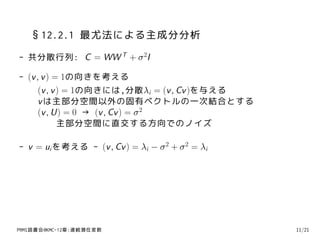 §12.2.1 最尤法による主成分分析
- 共分散行列: C = WW T + σ 2I

- (v , v ) = 1の向きを考える
     (v , v ) = 1の向きには,分散λi = (v , Cv )を与える
     v は主部分空間以外の固有ベクトルの一次結合とする
     (v , U) = 0 → (v , Cv ) = σ 2
            主部分空間に直交する方向でのノイズ

- v = ui を考える - (v , Cv ) = λi − σ 2 + σ 2 = λi




PRMl読書会@KMC-12章:連続潜在変数                            11/21
 