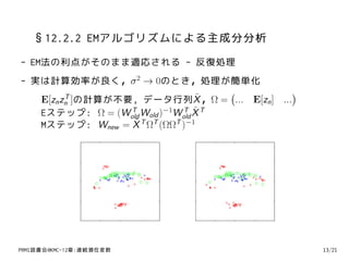 §12.2.2 EMアルゴリズムによる主成分分析
- EM法の利点がそのまま適応される - 反復処理
- 実は計算効率が良く，σ 2 → 0のとき，処理が簡単化
                                       (              )
   E[zn zn ]の計算が不要, データ行列X
         T                       ˜ ，Ω = ... E[zn ] ...
   Eステップ: Ω = (Wold Wold )−1Wold X T
                  T          T ˜

   Mステップ: Wnew = X T ΩT (ΩΩT )−1
                  ˜




PRMl読書会@KMC-12章:連続潜在変数                                    13/21
 