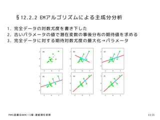 §12.2.2 EMアルゴリズムによる主成分分析
1. 完全データの対数尤度を書き下した
2. 古いパラメータの値で潜在変数の事後分布の期待値を求める
3. 完全データに対する期待対数尤度の最大化→パラメータ

                2   (a)            2   (b)            2   (c)



                0                  0                  0



               −2                 −2                 −2


                    −2    0   2        −2    0   2         −2   0   2


                2   (d)            2   (e)            2   (f)



                0                  0                  0



               −2                 −2                 −2


                    −2    0   2        −2    0   2         −2   0   2




PRMl読書会@KMC-12章:連続潜在変数                                                  13/21
 