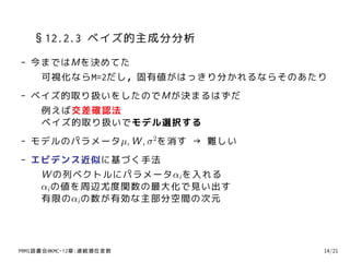 §12.2.3 ベイズ的主成分分析
- 今まではMを決めてた
   可視化ならM=2だし，固有値がはっきり分かれるならそのあたり
- ベイズ的取り扱いをしたのでMが決まるはずだ
   例えば交差確認法
   ベイズ的取り扱いでモデル選択する
- モデルのパラメータµ, W , σ 2を消す → 難しい
- エビデンス近似に基づく手法
   W の列ベクトルにパラメータαi を入れる
   αi の値を周辺尤度関数の最大化で見い出す
   有限のαi の数が有効な主部分空間の次元




PRMl読書会@KMC-12章:連続潜在変数           14/21
 