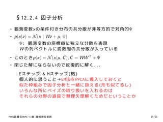 §12.2.4 因子分析
- 観測変数xの条件付き分布の共分散が非等方的で対角的Ψ
- p(x|z) = N (x | Wz + µ, Ψ)
    Ψ: 観測変数の座標毎に独立な分散を表現
    W の列ベクトルに変数間の共分散が入っている
- このときp(x) = N (x|µ, C ), C = WW T + Ψ
- 閉じた解にならないので反復的に解く...
     Eステップ & Mステップ(略)
     個人的に思うこと→EM法をPPCAに導入しておくと
     似た枠組みで因子分析と一緒に扱える(形も似てるし)
     いろんな所にベイズの取り扱いを入れるのは
     それらの分野の道具で無理矢理解くためだということか



PRMl読書会@KMC-12章:連続潜在変数                   15/21
 
