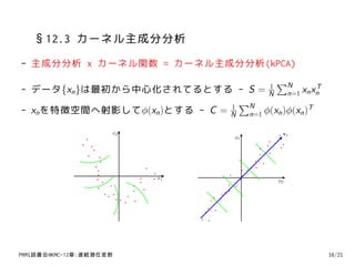 §12.3 カーネル主成分分析
- 主成分分析 x カーネル関数 = カーネル主成分分析(kPCA)
                                        ∑N
- データ{xn }は最初から中心化されてるとする - S = N n=1 xn xn
                                      1            T

                               1
                                 ∑N
- xn を特徴空間へ射影してϕ(xn )とする - C = N n=1 ϕ(xn )ϕ(xn )T

                     x2                      v1
                                     ϕ1




                          x1
                                            ϕ2




PRMl読書会@KMC-12章:連続潜在変数                                 16/21
 