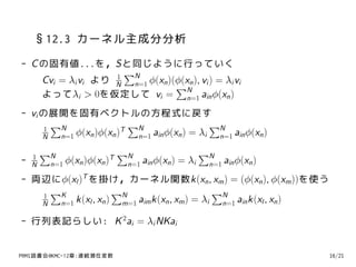 §12.3 カーネル主成分分析
- C の固有値...を，Sと同じように行っていく
                   1
                     ∑N
    Cvi = λi vi より N n=1 ϕ(xn )(ϕ(xn ), vi ) = λi vi
                                ∑N
    よってλi > 0を仮定して vi = n=1 ain ϕ(xn )
- vi の展開を固有ベクトルの方程式に戻す
      1
        ∑N               T
                           ∑N                   ∑N
     N   n=1 ϕ(xn )ϕ(xn )   n=1 ain ϕ(xn ) = λi  n=1 ain ϕ(xn )

    1
        ∑N                      ∑N                       ∑N
-   N    n=1 ϕ(xn )ϕ(xn )
                            T
                                 n=1 ain ϕ(xn )   = λi    n=1 ain ϕ(xn )

- 両辺にϕ(xl )T を掛け，カーネル関数k(xn , xm ) = (ϕ(xn ), ϕ(xm ))を使う
   1
     ∑K               ∑N                        ∑N
   N  n=1 k(xl , xn )  m=1 aim k(xn , xm ) = λi  n=1 ain k(xl , xn )

- 行列表記らしい: K 2ai = λi NKai


PRMl読書会@KMC-12章:連続潜在変数                                                     16/21
 
