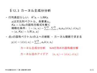 §12.3 カーネル主成分分析
- 行列表記らしい: K 2ai = λi NKai
   ai は次元列ベクトル, 各要素ain .
   Kai = λi Nai の固有方程式を解く ∑       ∑N N
   規格化条件: 1 = (vi , vi ) = n=1 m=1 ain aim (ϕ(xn ), ϕ(xm ))
   = (ai , Kai ) = λi N(ai , ai )
- 点xの固有ベクトルiの上への射影 - カーネル関数で求まる
                         ∑N
   yi (x) = (ϕ(x), vi ) = n=1 ain k(x, xn )

             カーネル主成分分析            NxN行列K の固有値分解

             カーネル法のアイデア             (xi , xj ) → (ϕ(xi ), ϕ(xj ))




PRMl読書会@KMC-12章:連続潜在変数                                              16/21
 