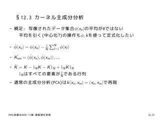 §12.3 カーネル主成分分析
- 補足: 写像されたデータ集合ϕ(xn )の平均が0ではない
   平均を引く(中心化?)の操作もϕ, kを使って定式化したい

  ˜ n ) = ϕ(xn ) − 1 ∑N ϕ(xl )
- ϕ(x              N  l=1

- K˜ = (ϕ(xn ), ϕ(xm ))...
   nm
        ˜       ˜

  ˜
- K = K − 1N K − K 1N + 1N K 1N
                        1
    1N はすべての要素が N である行列
- 通常の主成分分析(PCA)はk(xn , xm ) = (xn , xm )で再現




PRMl読書会@KMC-12章:連続潜在変数                        16/21
 